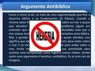 Argumento Antibíblico
Como o nome já diz, se trata de uma argumentação que fere a
doutrina bíblica e os fundamentos da Palavra. Usando o
mesmo texto ficaria assim: “Jesus andou sobre ao mar e quase
que afundou”. Talvez não veríamos problema algum em
entender que Jesus poderia ter quase afundado visto que o
mar estava muito agitado. Seria até uma tentativa extra bíblica.
Mas a grande verdade é que, se Jesus quase afundou isso
significa que ele não teve tanto poder assim para andar sobre
o mar. E se ele não teve poder suficiente para andar sobre o
mar, muito menos posso questionar sua autoridade para
acalmar uma tempestade como registra outros relatos. Sendo
assim esse argumento é herético, antibíblico. Eis aí uma raiz da
eisegese.
 