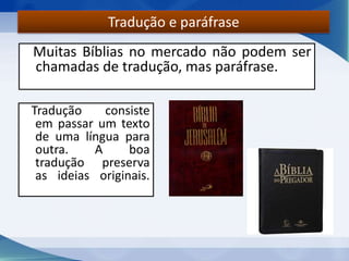 Muitas Bíblias no mercado não podem ser
chamadas de tradução, mas paráfrase.
Tradução e paráfrase
Tradução consiste
em passar um texto
de uma língua para
outra. A boa
tradução preserva
as ideias originais.
 