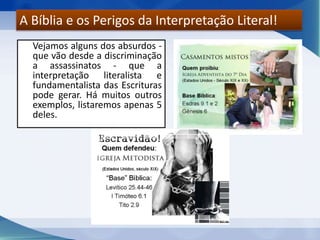 Vejamos alguns dos absurdos -
que vão desde a discriminação
a assassinatos - que a
interpretação literalista e
fundamentalista das Escrituras
pode gerar. Há muitos outros
exemplos, listaremos apenas 5
deles.
A Bíblia e os Perigos da Interpretação Literal!
 