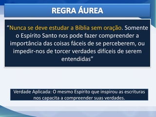 “Nunca se deve estudar a Bíblia sem oração. Somente
o Espírito Santo nos pode fazer compreender a
importância das coisas fáceis de se perceberem, ou
impedir-nos de torcer verdades difíceis de serem
entendidas”
Verdade Aplicada: O mesmo Espírito que inspirou as escrituras
nos capacita a compreender suas verdades.
 
