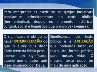Para interpretar as escrituras as Igrejas Inclusivas
baseiam-se primeiramente: no texto bíblico
(hermenêutica), depois no momento histórico,
cultural, social e linguístico que o envolve (exegese).
O significado é obtido ao
haver INTERPRETAÇÃO do
que o autor quis dizer.
Cada texto da Bíblia possui
apenas um significado:
aquele que o autor quis
dizer, inspirado por Deus.
Significância do texto
bíblico é a APLICAÇÃO
que podemos fazer do
texto, de forma prática,
para nossas vidas. O
mesmo texto pode ter
mais de uma aplicação.
 