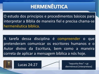 O estudo dos princípios e procedimentos básicos para
interpretar a Bíblia de maneira fiel e precisa chama-se
hermenêutica bíblica.
A tarefa dessa disciplina é compreender o que
pretenderam comunicar os escritores humanos e o
Autor divino da Escritura, bem como a maneira
correta de aplicar a mensagem bíblica a nós hoje.
Lucas 24:27 “expunha-lhes” = gr.
diermēneuō [interpretava]
 