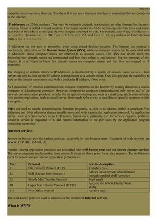 Page 6 of 8 
computer may have more than one IP address if it has more than one interface to computers that are connected 
to the Internet. 
IP addresses are 32-bit numbers. They may be written in decimal, hexadecimal, or other formats, but the most 
common format is dotted decimal notation. This format breaks the 32-bit address up into four bytes and writes 
each byte of the address as unsigned decimal integers separated by dots. For example, one of my IP addresses is 
0xccD499C1. Because 0xcc = 204, 0xD4 = 212, 0x99 = 153, and 0xC1 = 193, my address in dotted decimal 
form is 204.212.153.193. 
IP addresses are not easy to remember, even using dotted decimal notation. The Internet has adopted a 
mechanism, referred to as the Domain Name System (DNS), whereby computer names can be associated with 
IP addresses. These computer names are referred to as domain names. The DNS has several rules that 
determine how domain names are constructed and how they relate to one another. For the purposes of this 
chapter, it is sufficient to know that domain names are computer names and that they are mapped to IP 
addresses. 
The mapping of domain names to IP addresses is maintained by a system of domain name servers. These 
servers are able to look up the IP address corresponding to a domain name. They also provide the capability to 
look up the domain name associated with a particular IP address, if one exists. 
As I mentioned, IP enables communication between computers on the Internet by routing data from a source 
computer to a destination computer. However, computer-to-computer communication only solves half of the 
network communication problem. In order for an application program, such as a mail program, to communicate 
with another application, such as a mail server, there needs to be a way to send data to specific programs within 
a computer. 
Ports are used to enable communication between programs. A port is an address within a computer. Port 
addresses are 16-bit addresses that are usually associated with a particular application protocol. An application 
server, such as a Web server or an FTP server, listens on a particular port for service requests, performs 
whatever service is requested of it, and returns information to the port used by the application program 
requesting the service. 
Internet services 
Servers in Internet provide various services, accessible by the Internet users. Examples of such services are 
WWW, FTP, IRC, E-Mail, etc. 
Popular Internet application protocols are associated with well-known ports and wel-known Internet services. 
The server programs implementing these protocols listen on these ports for service requests. The well-known 
ports for some common Internet application protocols are: 
Port Protocol Service description 
21 File Transfer Protocol (FTP) Transfers files 
22 SSH (Secure Shell Protocol) Allows secure remote administration 
through standard shell (console) 
25 Simple Mail Transfer Protocol Send email 
80 HyperText Transfer Protocol (HTTP) Accesse the WWW (World Wide 
Web) 
110 Post Office Protocol Receive email 
The well-known ports are used to standardize the location of Internet services. 
What is WWW 
 