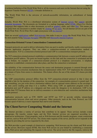 Page 7 of 8 
A technical definition of the World Wide Web is: all the resources and users on the Internet that are using the 
Hypertext Transfer Protocol (HTTP). A broader definition is: 
"The World Wide Web is the universe of network-accessible information, an embodiment of human 
knowledge." 
Actually, World Wide Web is a distributed information system of Internet servers that support specially 
formatted documents. The documents are formatted in a markup language called HTML (HyperText Markup 
Language) that supports links to other documents, as well as graphics, audio, and video files. This means you 
can jump from one document to another simply by clicking on hot spots. Not all Internet servers are part of the 
World Wide Web. World Wide Web is not synonymous with the Internet! 
There are several applications called Web browsers that make it easy to access the World Wide Web; Two of 
the most popular being Netscape Navigator (Mozilla) and Microsoft's Internet Explorer. 
Connection-Oriented Versus Connectionless Communication 
Transport protocols are used to deliver information from one port to another and thereby enable communication 
between application programs. They use either a connection-oriented or connectionless method of 
communication. TCP is a connection-oriented protocol and UDP is a connectionless transport protocol. 
The TCP connection-oriented protocol establishes a communication link between a source port/IP address and a 
destination port/IP address. The ports are bound together via this link until the connection is terminated and the 
link is broken. An example of a connection-oriented protocol is a telephone conversation. A telephone 
connection is established, communication takes place, and then the connection is terminated. 
The reliability of the communication between the source and destination programs is ensured through error-detection 
and error-correction mechanisms that are implemented within TCP. TCP implements the connection 
as a stream of bytes from source to destination. This feature allows the use of the stream I/O classes provided 
by java.io. 
The UDP connectionless protocol differs from the TCP connection-oriented protocol in that it does not 
establish a link for the duration of the connection. An example of a connectionless protocol is postal mail. To 
mail something, you just write down a destination address (and an optional return address) on the envelope of 
the item you're sending and drop it in a mailbox. When using UDP, an application program writes the 
destination port and IP address on a datagram and then sends the datagram to its destination. UDP is less 
reliable than TCP because there are no delivery-assurance or error-detection and -correction mechanisms built 
into the protocol. 
Application protocols such as FTP, SMTP, and HTTP use TCP to provide reliable, stream-based 
communication between client and server programs. Other protocols, such as the Time Protocol, use UDP 
because speed of delivery is more important than end-to-end reliability. 
The Client/Server Computing Model and the Internet 
The Internet provides a variety of services that contribute to its appeal. These services include e-mail, 
newsgroups, file transfer, remote login, and the Web. Internet services are organized according to a 
client/server architecture. Client programs, such as Web browsers and file transfer programs, create connections 
to servers, such as Web and FTP servers. The clients make requests of the server, and the server responds to the 
requests by providing the service requested by the client. 
The Web provides a good example of client/server computing. Web browsers are the clients and Web servers 
are the servers. Browsers request HTML files from Web servers on your behalf by establishing a connection 
with a Web server and submitting file requests to the server. The server receives the file requests, retrieves the 
 