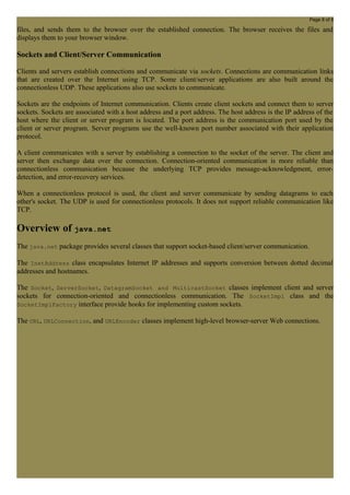 Page 8 of 8 
files, and sends them to the browser over the established connection. The browser receives the files and 
displays them to your browser window. 
Sockets and Client/Server Communication 
Clients and servers establish connections and communicate via sockets. Connections are communication links 
that are created over the Internet using TCP. Some client/server applications are also built around the 
connectionless UDP. These applications also use sockets to communicate. 
Sockets are the endpoints of Internet communication. Clients create client sockets and connect them to server 
sockets. Sockets are associated with a host address and a port address. The host address is the IP address of the 
host where the client or server program is located. The port address is the communication port used by the 
client or server program. Server programs use the well-known port number associated with their application 
protocol. 
A client communicates with a server by establishing a connection to the socket of the server. The client and 
server then exchange data over the connection. Connection-oriented communication is more reliable than 
connectionless communication because the underlying TCP provides message-acknowledgment, error-detection, 
and error-recovery services. 
When a connectionless protocol is used, the client and server communicate by sending datagrams to each 
other's socket. The UDP is used for connectionless protocols. It does not support reliable communication like 
TCP. 
Overview of java.net 
The java.net package provides several classes that support socket-based client/server communication. 
The InetAddress class encapsulates Internet IP addresses and supports conversion between dotted decimal 
addresses and hostnames. 
The Socket, ServerSocket, DatagramSocket and MulticastSocket classes implement client and server 
sockets for connection-oriented and connectionless communication. The SocketImpl class and the 
SocketImplFactory interface provide hooks for implementing custom sockets. 
The URL, URLConnection, and URLEncoder classes implement high-level browser-server Web connections. 
