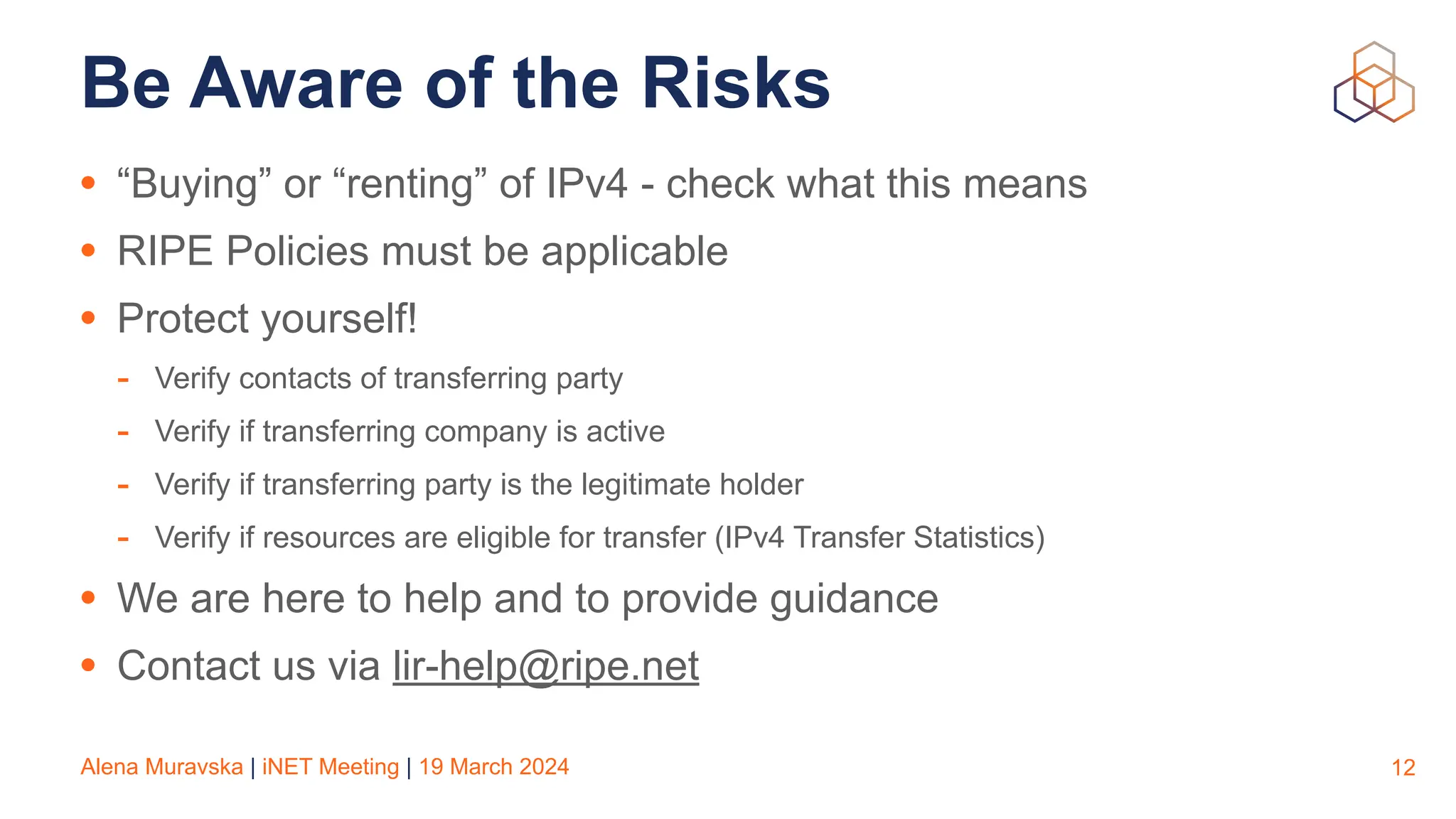 Alena Muravska | iNET Meeting | 19 March 2024
Be Aware of the Risks
• “Buying” or “renting” of IPv4 - check what this means
• RIPE Policies must be applicable
• Protect yourself!
- Verify contacts of transferring party
- Verify if transferring company is active
- Verify if transferring party is the legitimate holder
- Verify if resources are eligible for transfer (IPv4 Transfer Statistics)
• We are here to help and to provide guidance
• Contact us via lir-help@ripe.net
12
 