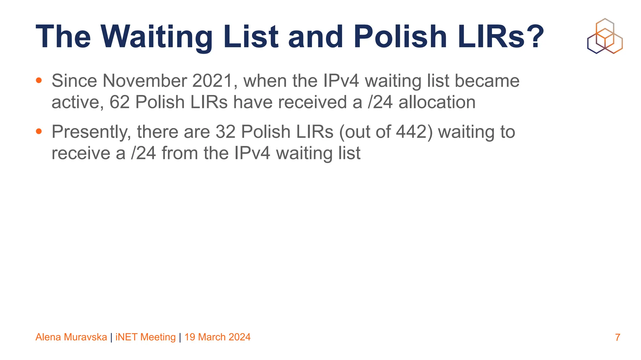 Alena Muravska | iNET Meeting | 19 March 2024
The Waiting List and Polish LIRs?
• Since November 2021, when the IPv4 waiting list became
active, 62 Polish LIRs have received a /24 allocation
• Presently, there are 32 Polish LIRs (out of 442) waiting to
receive a /24 from the IPv4 waiting list
7
 