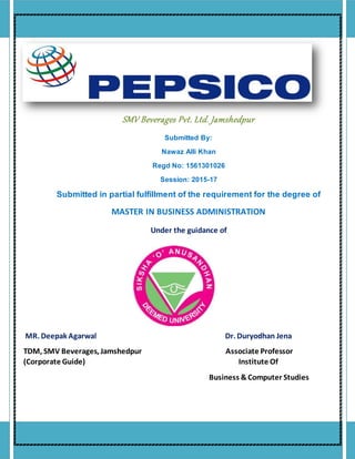 SMV Beverages Pvt. Ltd. Jamshedpur
Submitted By:
Nawaz Alli Khan
Regd No: 1561301026
Session: 2015-17
Submitted in partial fulfillment of the requirement for the degree of
MASTER IN BUSINESS ADMINISTRATION
Under the guidance of
MR. Deepak Agarwal Dr. Duryodhan Jena
TDM, SMV Beverages, Jamshedpur Associate Professor
(Corporate Guide) Institute Of
Business &Computer Studies
 