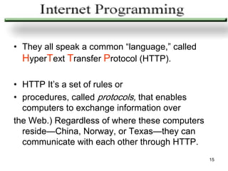 • They all speak a common “language,” called
  HyperText Transfer Protocol (HTTP).

• HTTP It’s a set of rules or
• procedures, called protocols, that enables
  computers to exchange information over
the Web.) Regardless of where these computers
  reside—China, Norway, or Texas—they can
  communicate with each other through HTTP.
                                                15
 