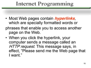 • Most Web pages contain hyperlinks,
  which are specially formatted words or
phrases that enable you to access another
  page on the Web.
• When you click the hyperlink, your
  computer sends a message called an
  HTTP request. This message says, in
  effect, “Please send me the Web page that
  I want.”
                                          16
 