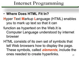 • Where Does HTML Fit In?
Hyper Text Markup Language (HTML) enables
  you to mark up text so that it can
function as hypertext on the Web.It is
  Computer Language understood by internet
  browser
HTML consists of its own set of symbols that
  tell Web browsers how to display the page.
  These symbols, called elements, include the
  ones needed to create hyperlinks.         21
 
