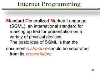 Standard Generalized Markup Language
  (SGML), an international standard for
  marking up text for presentation on a
  variety of physical devices.
  The basic idea of SGML is that the
document’s structure should be separated
  from its presentation:


                                           22
 