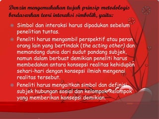 Denzin mengemukakan tujuh prinsip metodologis
berdasarkan teori interaksi simbolik, yaitu:
 Simbol dan interaksi harus dipadukan sebelum
penelitian tuntas.
 Peneliti harus mengambil perspektif atau peran
orang lain yang bertindak (the acting other) dan
memandang dunia dari sudut pandang subjek,
namun dalam berbuat demikian peneliti harus
membedakan antara konsepsi realitas kehidupan
sehari-hari dengan konsepsi ilmiah mengenai
realitas tersebut.
 Peneliti harus mengaitkan simbol dan definisi
subjek hubungan sosial dan kelompok-kelompok
yang memberikan konsepsi demikian.
 