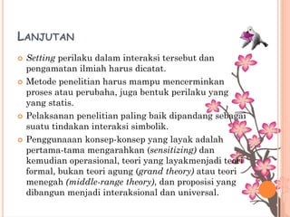 LANJUTAN
 Setting perilaku dalam interaksi tersebut dan
pengamatan ilmiah harus dicatat.
 Metode penelitian harus mampu mencerminkan
proses atau perubaha, juga bentuk perilaku yang
yang statis.
 Pelaksanan penelitian paling baik dipandang sebagai
suatu tindakan interaksi simbolik.
 Penggunaaan konsep-konsep yang layak adalah
pertama-tama mengarahkan (sensitizing) dan
kemudian operasional, teori yang layakmenjadi teori
formal, bukan teori agung (grand theory) atau teori
menegah (middle-range theory), dan proposisi yang
dibangun menjadi interaksional dan universal.
 