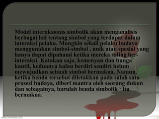 Model interaksionis simbolik akan menganalisis
berbagai hal tentang simbol yang terdapat dalam
interaksi pelaku. Mungkin sekali pelaku budaya
menggunakan simbol-simbol , unik atau spesial yang
hanya dapat dipahami ketika mereka saling ber-
interaksi. Katakan saja, kemenyan dan bunga
kantil, keduanya kalau berdiri sendiri belum
mewujudkan sebuah simbol bermakna. Namun,
ketika benda tersebut diletakkan pada salah satu
prosesi budaya, diberi mantra oleh seorang dukun
dan sebagainya, barulah benda simbolik ‘ itu
bermakna.
 