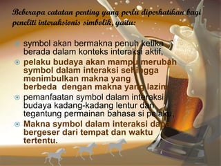 Beberapa catatan penting yang perlu diperhatikan bagi
peneliti interaksionis simbolik, yaitu:
 symbol akan bermakna penuh ketika
berada dalam konteks interaksi aktif,
 pelaku budaya akan mampu merubah
symbol dalam interaksi sehingga
menimbulkan makna yang
berbeda dengan makna yang lazim,
 pemanfaatan symbol dalam interaksi
budaya kadang-kadang lentur dan
tegantung permainan bahasa si pelaku,
 Makna symbol dalam interaksi dapat
bergeser dari tempat dan waktu
tertentu.
 