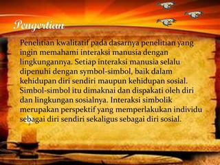 Penelitian kwalitatif pada dasarnya penelitian yang
ingin memahami interaksi manusia dengan
lingkungannya. Setiap interaksi manusia selalu
dipenuhi dengan symbol-simbol, baik dalam
kehidupan diri sendiri maupun kehidupan sosial.
Simbol-simbol itu dimaknai dan dispakati oleh diri
dan lingkungan sosialnya. Interaksi simbolik
merupakan perspektif yang memperlakukan individu
sebagai diri sendiri sekaligus sebagai diri sosial.
 