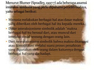  Manusia melakukan berbagai hal atas dasar makna
yang diberikan oleh berbagai hal itu kepada mereka.
 Dasar interaksionisme simbolik adalah “makna
berbagai hal itu berasal dari, atau muncul dari
interaksi sosial seorang dengan orang lain.
 Dari interaksionisme simbolik bahwa makna ditangani
atau dimodifikasi melalui suatu proses penafsiran
yang digunakan oleh orang dalam kaitannya dengan
berbagai hal yang dia hadapi.
 