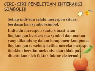 CIRI-CIRI PENELITIAN INTERAKSI
SIMBOLIK
 Setiap individu selalu merespon situasi
berdasarkan symbol-simbol.
 Individu merespon suatu situasi atau
lingkungan berdasarka symbol dan makna
yang dikandung dalam komponen-komponen
lingkungan tersebut; ketika mereka merespon,
tidaklah bersifat mekaniss dan tidak pula
ditentukan oleh faktor-faktor eksternal.
 