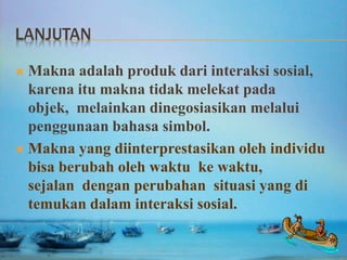 LANJUTAN
 Makna adalah produk dari interaksi sosial,
karena itu makna tidak melekat pada
objek, melainkan dinegosiasikan melalui
penggunaan bahasa simbol.
 Makna yang diinterprestasikan oleh individu
bisa berubah oleh waktu ke waktu,
sejalan dengan perubahan situasi yang di
temukan dalam interaksi sosial.
 