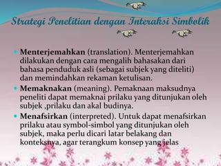 Strategi Penelitian dengan Interaksi Simbolik
 Menterjemahkan (translation). Menterjemahkan
dilakukan dengan cara mengalih bahasakan dari
bahasa penduduk asli (sebagai subjek yang diteliti)
dan memindahkan rekaman ketulisan.
 Memaknakan (meaning). Pemaknaan maksudnya
peneliti dapat memaknai prilaku yang ditunjukan oleh
subjek ,prilaku dan akal budinya.
 Menafsirkan (interpreted). Untuk dapat menafsirkan
prilaku atau symbol-simbol yang ditunjukan oleh
subjek, maka perlu dicari latar belakang dan
konteksnya, agar terangkum konsep yang jelas
 