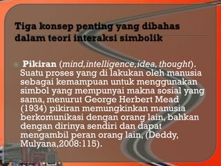  Pikiran (mind,intelligence,idea,thought).
Suatu proses yang di lakukan oleh manusia
sebagai kemampuan untuk menggunakan
simbol yang mempunyai makna sosial yang
sama, menurut George Herbert Mead
(1934) pikiran memungkinkan manusia
berkomunikasi dengan orang lain, bahkan
dengan dirinya sendiri dan dapat
mengambil peran orang lain, (Deddy,
Mulyana,2008:115).
 
