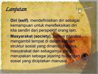 Lanjutan
 Diri (self). mendefinisikan diri sebagai
kemampuan untuk merefleksikan diri
kita sendiri dari perspektif orang lain.
 Masyarakat (society). bahwa interaksi
mengambil tempat di dalam sebuah
struktur sosial yang dinamis, budaya,
masyarakat dan sebagainya.yang
merupakan sebagai jejaring hubungan
sosial yang diciptakan manusia.
 