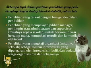  Penelitian yang terkait dengan bias gender dalam
pendidikan
 Penelitian yang mempelajari pilihan manager,
pemimpin atau administrator dan supervisor
(misalnya kepala sekolah) untuk berkomunikasi
bertatap muka, komunkasi tertulis dan komunikasi
elektronik,
 Penelitian yang mengkaji organisasi (misalnya
sekolah) sebagai system interprestasi yang
dipengaruhi oleh interaksi simbolik dan budaya oleh
warga organisasinya dan sebagainya.
 