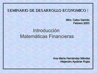 S EMINARIO DE DES ARROLLO ECONOMICO I

                             Mtro. Celso Garrido
                                   Febrero 2003


          Introducción
     Matemáticas Financieras



                    Ana María Hernández Méndez
                         Alejandro Apolinar Rojas
 