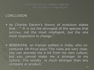 INDIANISATION OF ‘PHOREN’ BRANDS-   THEIR SURVIVAL STRATEGIES CONCLUSION As Charles Darwin’s theory of evolution states that – “ It is not the strongest of the species that survive, not the most intelligent, but the one most responsive to change.”  BERENJIAN, an Iranian settled in India, who co-ventured US-Pizza says-’The rules are very clear, you can alienate me a bit from my own culture, but you cannot make me a stranger to my culture. The society  is much stronger than any company or product.’ 