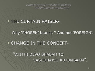 INDIANISATION OF ‘PHOREN’ BRANDS-   THEIR SURVIVAL STRATEGIES THE CURTAIN RAISER- Why ‘PHOREN’ brands ? And not ‘FOREIGN’. CHANGE IN THE CONCEPT- “ ATITHI DEVO BHABAH TO  VASUDHAIVO KUTUMBAKM ”. 