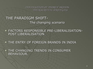 INDIANISATION OF ‘PHOREN’ BRANDS-   THEIR SURVIVAL STRATEGIES THE PARADIGM SHIFT-   The changing scenario FACTORS RESPONSIBLE PRE-LIBERALISATION-POST LIBERALISATION THE ENTRY OF FOREIGN BRANDS IN INDIA THE CHANGING TRENDS IN CONSUMER BEHAVIOUR. 