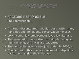 INDIANISATION OF ‘PHOREN’ BRANDS-   THEIR SURVIVAL STRATEGIES FACTORS RESPONSIBLE- Pre-liberalization- A large discontented middle class with many hang ups and inhibitions, conservative mindset. Low income, low employment level, low literacy. The generation was raised on simple living and high thinking, thrift was a great virtue. The per capita income was just under Rs 2000/-. Coupled with this the socio-eco-cultural-political background stifled the initiative. 