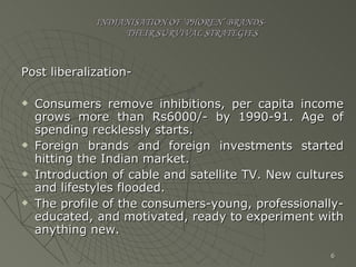 INDIANISATION OF ‘PHOREN’ BRANDS-   THEIR SURVIVAL STRATEGIES Post liberalization- Consumers remove inhibitions, per capita income grows more than Rs6000/- by 1990-91. Age of spending recklessly starts. Foreign brands and foreign investments started hitting the Indian market. Introduction of cable and satellite TV. New cultures and lifestyles flooded. The profile of the consumers-young, professionally-educated, and motivated, ready to experiment with anything new. 