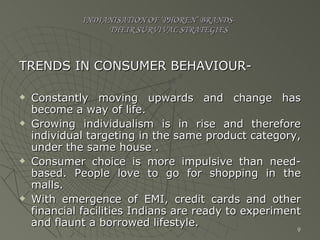 INDIANISATION OF ‘PHOREN’ BRANDS-   THEIR SURVIVAL STRATEGIES TRENDS IN CONSUMER BEHAVIOUR- Constantly moving upwards and change has become a way of life. Growing individualism is in rise and therefore individual targeting in the same product category, under the same house . Consumer choice is more impulsive than need-based. People love to go for shopping in the malls. With emergence of EMI, credit cards and other financial facilities Indians are ready to experiment and flaunt a borrowed lifestyle. 