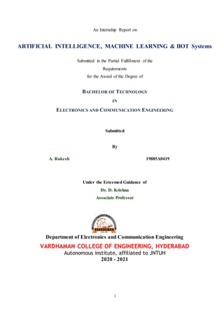 i
An Internship Report on
ARTIFICIAL INTELLIGENCE, MACHINE LEARNING & IIOT Systems
Submitted in the Partial Fulfillment of the
Requirements
for the Award of the Degree of
BACHELOR OF TECHNOLOGY
IN
ELECTRONICS AND COMMUNICATION ENGINEERING
Submitted
By
A. Rakesh 19885A0419
Under the Esteemed Guidance of
Dr. D. Krishna
Associate Professor
Department of Electronics and Communication Engineering
VARDHAMAN COLLEGE OF ENGINEERING, HYDERABAD
Autonomous institute, affiliated to JNTUH
2020 - 2021
 