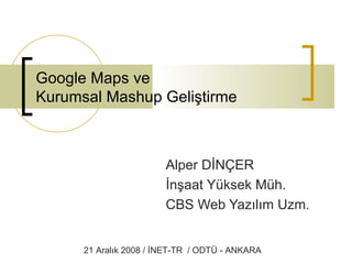 Google Maps ve  Kurumsal Mashup Geliştirme Alper DİNÇER İnşaat Yüksek Müh. CBS Web Yazılım Uzm. 21 Aralık 2008 / İNET-TR  / ODTÜ - ANKARA 