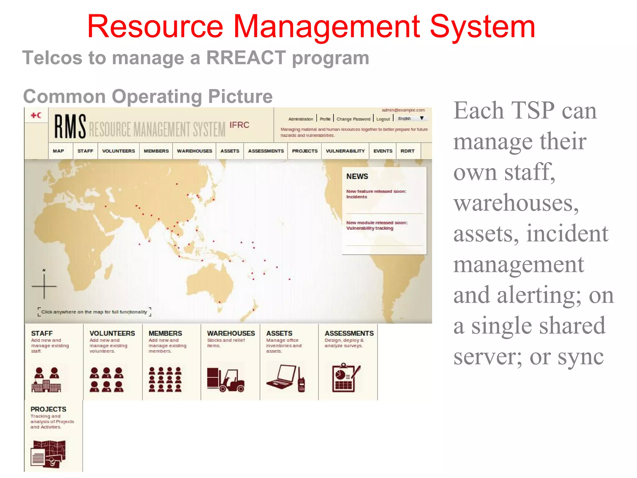 Resource Management System
Telcos to manage a RREACT program
Each TSP can
manage their
own staff,
warehouses,
assets, incident
management
and alerting; on
a single shared
server; or sync
Common Operating Picture
 