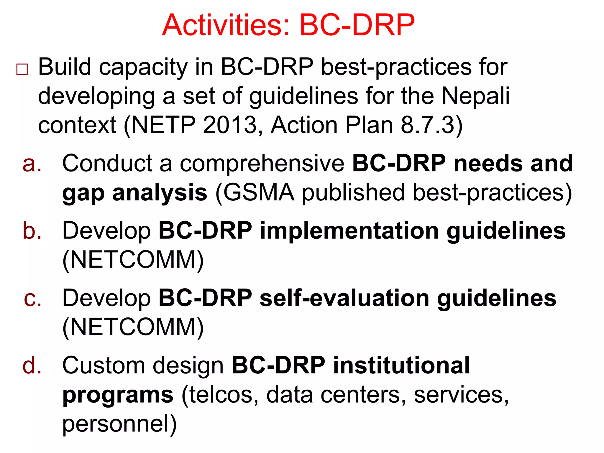 Activities: BC-DRP
□ Build capacity in BC-DRP best-practices for
developing a set of guidelines for the Nepali
context (NETP 2013, Action Plan 8.7.3)
a. Conduct a comprehensive BC-DRP needs and
gap analysis (GSMA published best-practices)
b. Develop BC-DRP implementation guidelines
(NETCOMM)
c. Develop BC-DRP self-evaluation guidelines
(NETCOMM)
d. Custom design BC-DRP institutional
programs (telcos, data centers, services,
personnel)
 