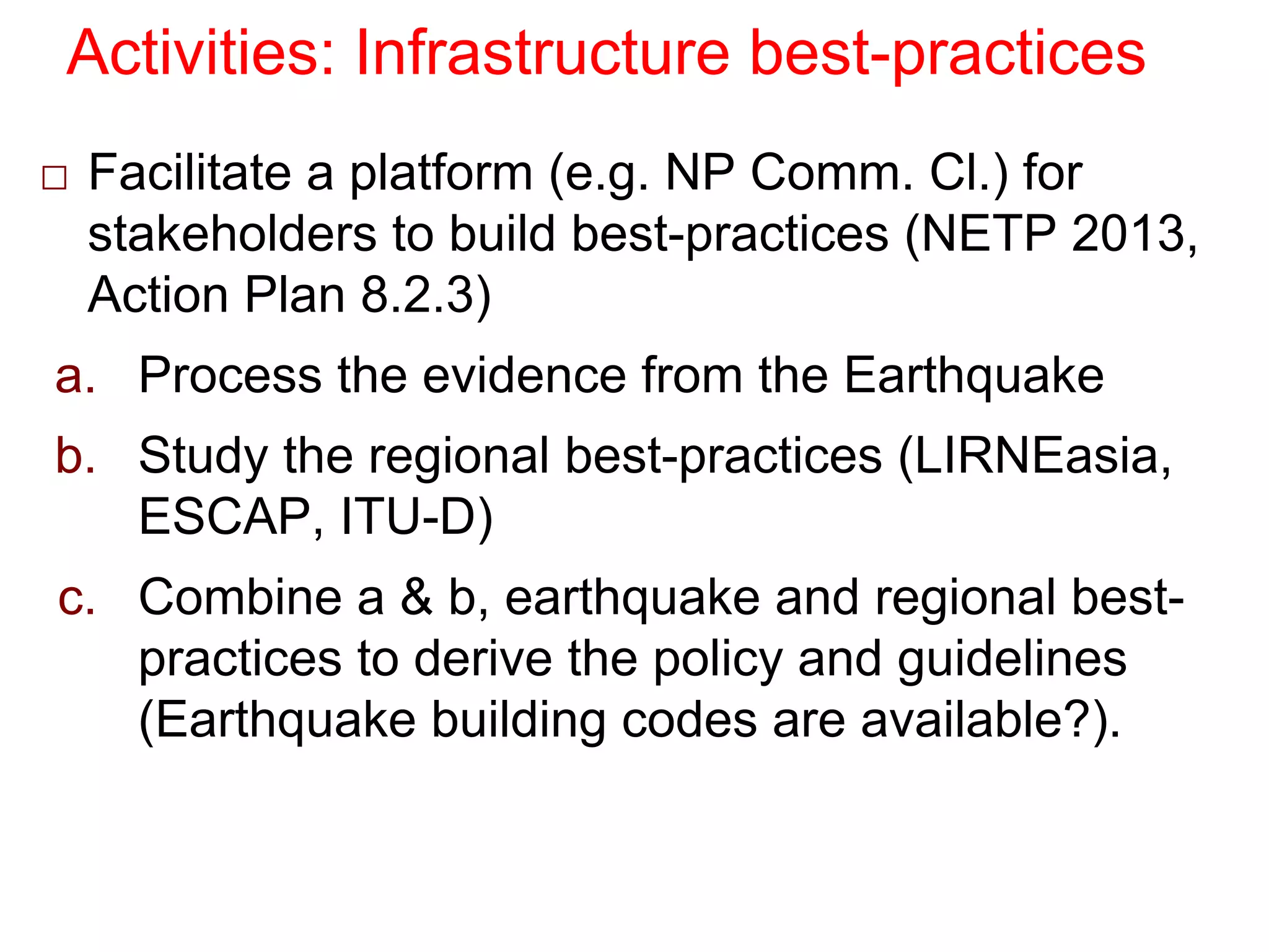 Activities: Infrastructure best-practices
□ Facilitate a platform (e.g. NP Comm. Cl.) for
stakeholders to build best-practices (NETP 2013,
Action Plan 8.2.3)
a. Process the evidence from the Earthquake
b. Study the regional best-practices (LIRNEasia,
ESCAP, ITU-D)
c. Combine a & b, earthquake and regional best-
practices to derive the policy and guidelines
(Earthquake building codes are available?).
 