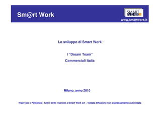Sm@rt Work
                                                                                                www.smartwork.it




                                     Lo sviluppo di Smart Work


                                             I “Dream Team”
                                           Commerciali Italia




                                          Milano, anno 2010


Riservato e Personale. Tutti i diritti riservati a Smart Work srl – Vietata diffusione non espressamente autorizzata
 