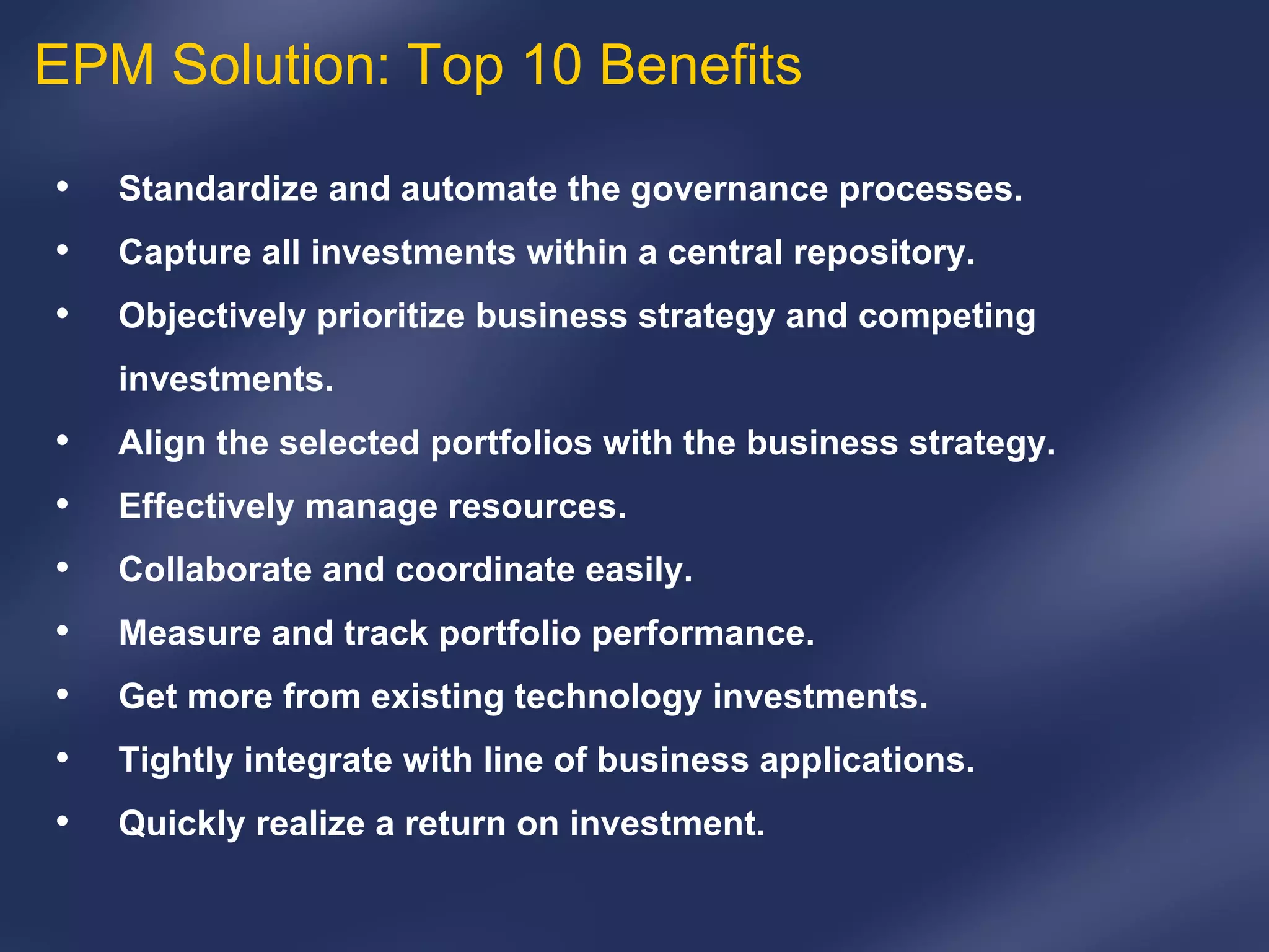 Standardize and automate the governance processes. Capture all investments within a central repository.   Objectively prioritize business strategy and competing investments.   Align the selected portfolios with the business strategy.   Effectively manage resources.   Collaborate and coordinate easily.   Measure and track portfolio performance.   Get more from existing technology investments.   Tightly integrate with line of business applications.   Quickly realize a return on investment.   EPM Solution: Top 10 Benefits 
