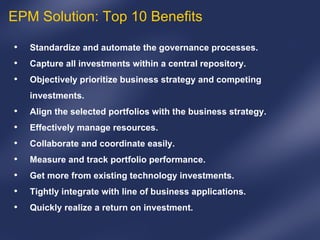 Standardize and automate the governance processes. Capture all investments within a central repository.   Objectively prioritize business strategy and competing investments.   Align the selected portfolios with the business strategy.   Effectively manage resources.   Collaborate and coordinate easily.   Measure and track portfolio performance.   Get more from existing technology investments.   Tightly integrate with line of business applications.   Quickly realize a return on investment.   EPM Solution: Top 10 Benefits 