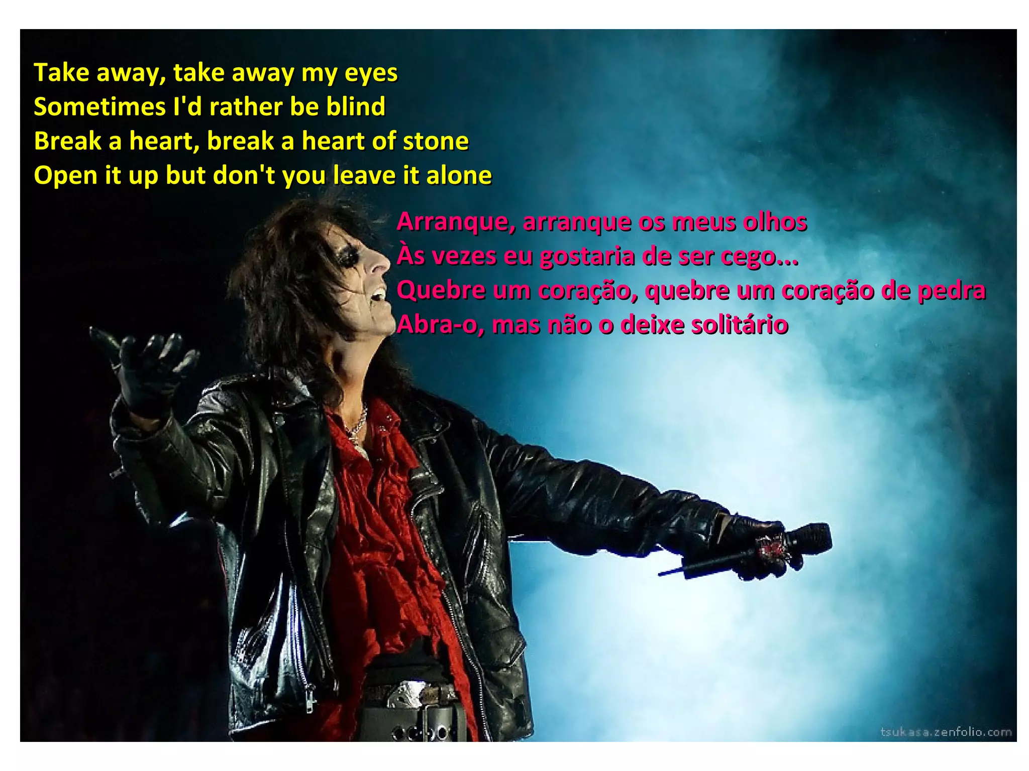 Take away, take away my eyes
Sometimes I'd rather be blind
Break a heart, break a heart of stone
Open it up but don't you leave it alone
                              Arranque, arranque os meus olhos
                              Às vezes eu gostaria de ser cego...
                              Quebre um coração, quebre um coração de pedra
                              Abra-o, mas não o deixe solitário
 