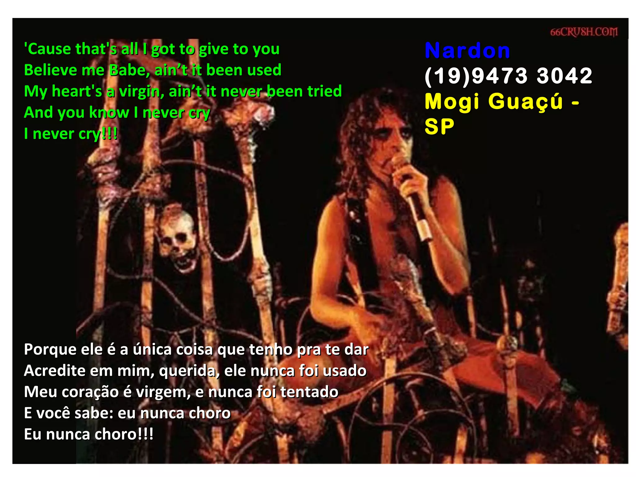 'Cause that's all I got to give to you            Nardon
Believe me Babe, ain’t it been used               (19)9473 3042
My heart's a virgin, ain’t it never been tried
And you know I never cry
                                                  Mogi Guaçú -
I never cry!!!                                    SP




Porque ele é a única coisa que tenho pra te dar
Acredite em mim, querida, ele nunca foi usado
Meu coração é virgem, e nunca foi tentado
E você sabe: eu nunca choro
Eu nunca choro!!!
 