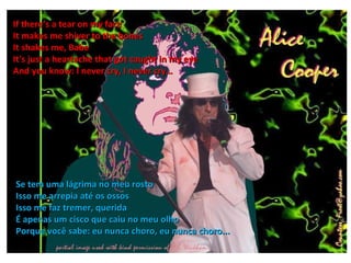 If there’s a tear on my face
It makes me shiver to the bones
It shakes me, Babe
It's just a heartache that got caught in my eye
And you know: I never cry, I never cry…




Se tem uma lágrima no meu rosto
Isso me arrepia até os ossos
Isso me faz tremer, querida
É apenas um cisco que caiu no meu olho
Porque você sabe: eu nunca choro, eu nunca choro...
 