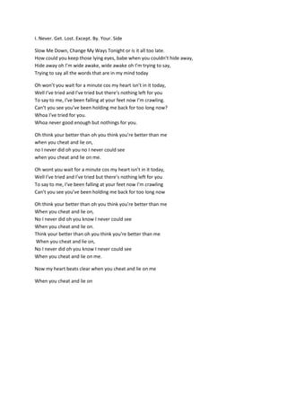 I. Never. Get. Lost. Except. By. Your. Side <br />Slow Me Down, Change My Ways Tonight or is it all too late. How could you keep those lying eyes, babe when you couldn’t hide away, Hide away oh I’m wide awake, wide awake oh I’m trying to say, Trying to say all the words that are in my mind today<br />Oh won’t you wait for a minute cos my heart isn’t in it today, Well I’ve tried and I’ve tried but there’s nothing left for you To say to me, I’ve been falling at your feet now I’m crawling. Can’t you see you’ve been holding me back for too long now? Whoa I’ve tried for you.Whoa never good enough but nothings for you.<br />Oh think your better than oh you think you’re better than me when you cheat and lie on, no I never did oh you no I never could see when you cheat and lie on me.<br />Oh wont you wait for a minute cos my heart isn’t in it today, Well I’ve tried and I’ve tried but there’s nothing left for you To say to me, I’ve been falling at your feet now I’m crawling Can’t you see you’ve been holding me back for too long now<br />Oh think your better than oh you think you’re better than me When you cheat and lie on, No I never did oh you know I never could see When you cheat and lie on. Think your better than oh you think you’re better than me When you cheat and lie on, No I never did oh you know I never could see When you cheat and lie on me.<br />Now my heart beats clear when you cheat and lie on me<br />When you cheat and lie on<br />