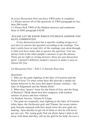 In every Discussion Post you have TWO tasks to complete:
1-) Please answer all of the questions in TWO paragraph no less
than 200 words.
2-) Please Pick TWO of the Student answers and comments
them in ONE paragraph EACH.
-PLEASE LET ME KNOW WHICH STUDENTS ANSWER YOU
HAVE COMMENTED!
Every discussion post has a specific reading assign to it;
you have to answer the question according to do readings. You
don’t really have to read ALL of the readings, just skim through
it until you have some idea to answer the question. You can
always look at the other people’s answers to get the answer.
There are no right or wrong answers; these are just discussion
posts. I posted 4 different student’s answer to make it easy to
choose for you.
1st Discussion Post = Feb 2, 4 Ancient Near East
Questions:
1. Why are the gods fighting in the Epic of Creation and the
Poem of Erra? To what extent does this provide a model for
human behavior in the texts that depict human violence - the
Epic of Gilgamesh and the Mesha Stele?
2. What does "peace" mean for the Poem of Erra and the Song
of Release? Think about how this compares with modern
notions of peace and non-violence.
1st Student Answer: Tatiana N Youpa
1. The gods are originally start fighting in the Epic of Creation
when Apsu, the freshwater god, and Tiamat, the ocean waters
god, become annoyed with how much noise the new gods are
making. Apsu decides to get rid of them or else he will never
get any rest. The young gods find out about Apsu’s plan to do
away with them and they call on the god Ea for help. Ea uses a
 