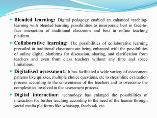  Blended learning: Digital pedagogy enabled an enhanced teaching-
learning with blended learning possibilities to incorporate best in face-to-
face interaction of traditional classroom and best in online teaching
platform.
 Collaborative learning: The possibilities of collaborative learning
prevailed in traditional classroom are being enhanced with the possibilities
of online digital platforms for discussion, sharing, and clarification from
teachers and even from class teachers without any time and space
limitations.
 Digitalised assessment: It has facilitated a wide variety of assessment
patterns like quizzes, multiple choice questions, etc to streamline evaluation
process according to the convenience of the teachers and to overcome the
complexities involved in the assessment process.
 Digital interaction: technology has enlarged the possibilities of
interaction for further teaching according to the need of the learner through
social media platforms like whatsapp, facebook, etc.
 