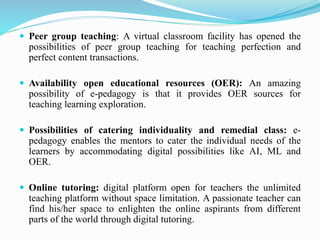  Peer group teaching: A virtual classroom facility has opened the
possibilities of peer group teaching for teaching perfection and
perfect content transactions.
 Availability open educational resources (OER): An amazing
possibility of e-pedagogy is that it provides OER sources for
teaching learning exploration.
 Possibilities of catering individuality and remedial class: e-
pedagogy enables the mentors to cater the individual needs of the
learners by accommodating digital possibilities like AI, ML and
OER.
 Online tutoring: digital platform open for teachers the unlimited
teaching platform without space limitation. A passionate teacher can
find his/her space to enlighten the online aspirants from different
parts of the world through digital tutoring.
 